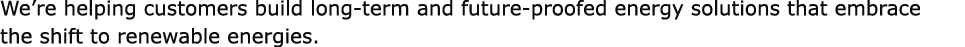 We’re helping customers build long term and future proofed energy solutions that embrace the shift to renewable energ...