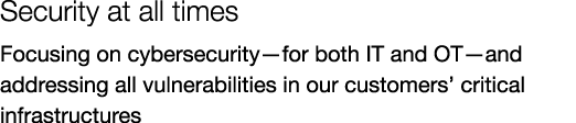 Security at all times Focusing on cybersecurity—for both IT and OT—and addressing all vulnerabilities in our customer...
